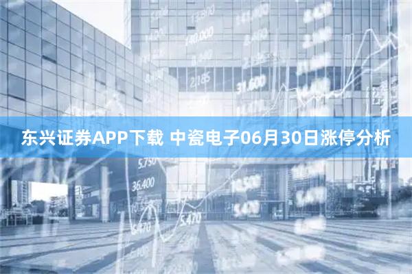 东兴证券APP下载 中瓷电子06月30日涨停分析