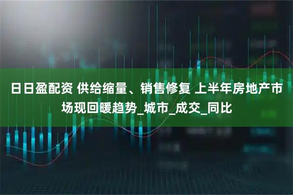 日日盈配资 供给缩量、销售修复 上半年房地产市场现回暖趋势_城市_成交_同比