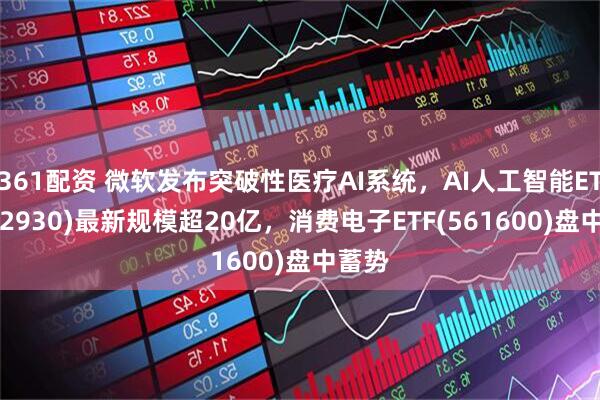 361配资 微软发布突破性医疗AI系统，AI人工智能ETF(512930)最新规模超20亿，消费电子ETF(561600)盘中蓄势