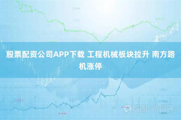 股票配资公司APP下载 工程机械板块拉升 南方路机涨停