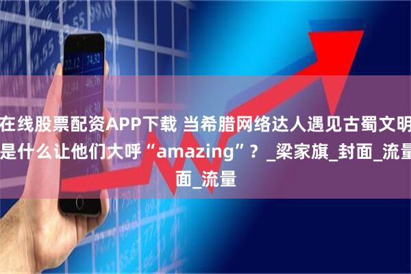 在线股票配资APP下载 当希腊网络达人遇见古蜀文明 是什么让他们大呼“amazing”？_梁家旗_封面_流量