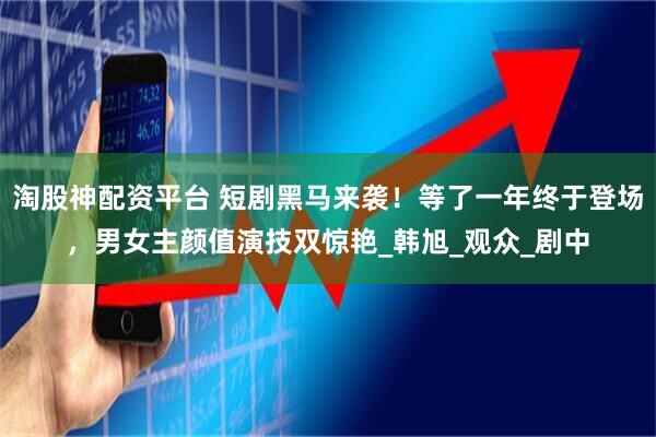 淘股神配资平台 短剧黑马来袭！等了一年终于登场，男女主颜值演技双惊艳_韩旭_观众_剧中
