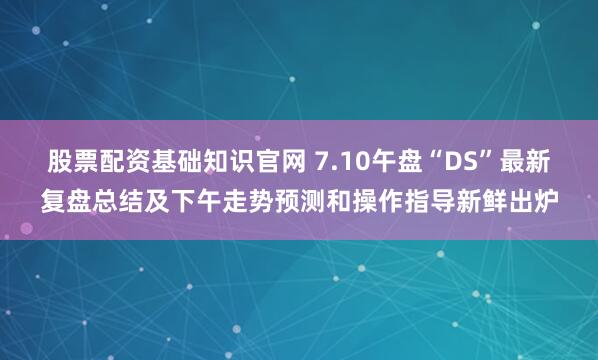 股票配资基础知识官网 7.10午盘“DS”最新复盘总结及下午走势预测和操作指导新鲜出炉