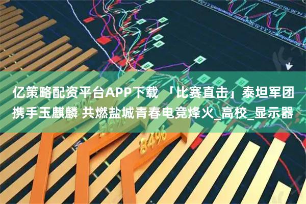 亿策略配资平台APP下载 「比赛直击」泰坦军团携手玉麒麟 共燃盐城青春电竞烽火_高校_显示器
