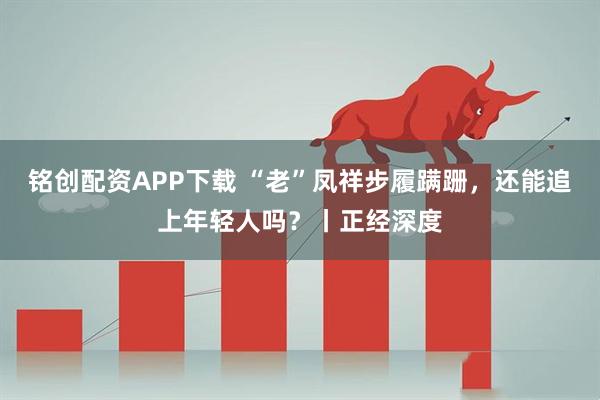 铭创配资APP下载 “老”凤祥步履蹒跚，还能追上年轻人吗？丨正经深度