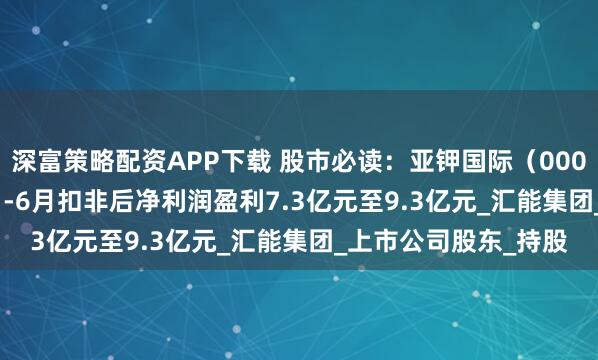 深富策略配资APP下载 股市必读：亚钾国际（000893）预计2025年1-6月扣非后净利润盈利7.3亿元至9.3亿元_汇能集团_上市公司股东_持股
