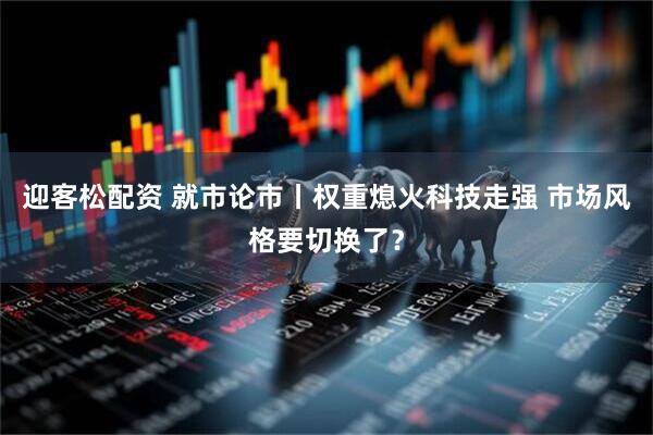 迎客松配资 就市论市丨权重熄火科技走强 市场风格要切换了？
