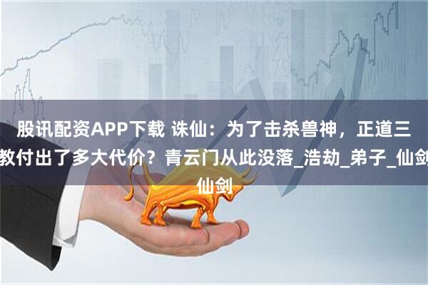 股讯配资APP下载 诛仙：为了击杀兽神，正道三教付出了多大代价？青云门从此没落_浩劫_弟子_仙剑