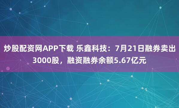 炒股配资网APP下载 乐鑫科技：7月21日融券卖出3000股，融资融券余额5.67亿元