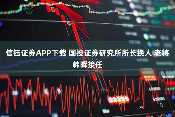信钰证券APP下载 国投证券研究所所长换人 老将韩晖接任