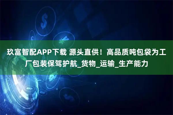 玖富智配APP下载 源头直供！高品质吨包袋为工厂包装保驾护航_货物_运输_生产能力