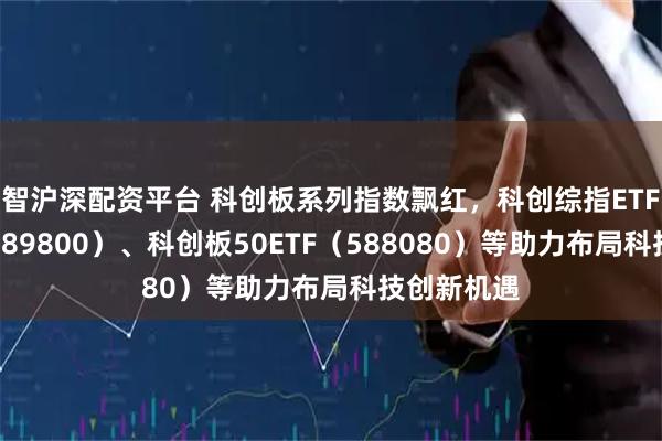 智沪深配资平台 科创板系列指数飘红，科创综指ETF易方达（589800）、科创板50ETF（588080）等助力布局科技创新机遇