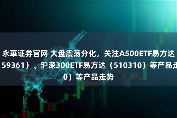 永華证券官网 大盘震荡分化，关注A500ETF易方达（159361）、沪深300ETF易方达（510310）等产品走势