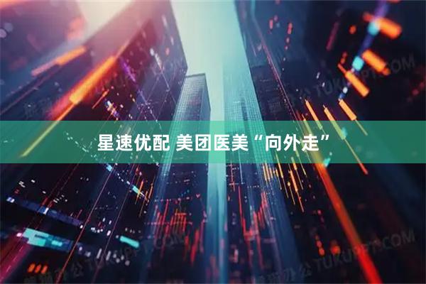 星速优配 美团医美“向外走”