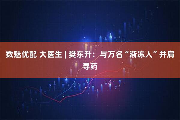 数魅优配 大医生 | 樊东升：与万名“渐冻人”并肩寻药