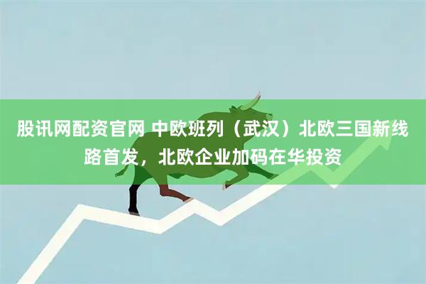 股讯网配资官网 中欧班列（武汉）北欧三国新线路首发，北欧企业加码在华投资