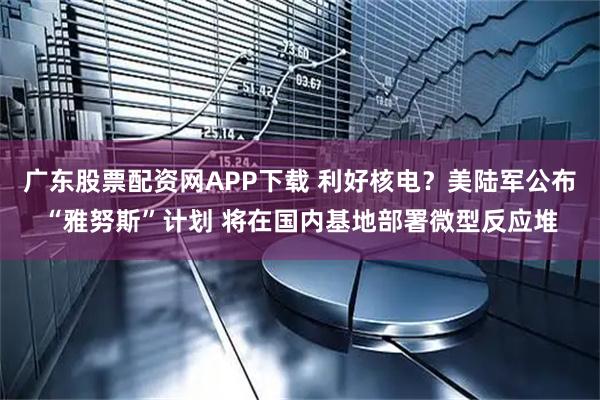 广东股票配资网APP下载 利好核电？美陆军公布“雅努斯”计划 将在国内基地部署微型反应堆