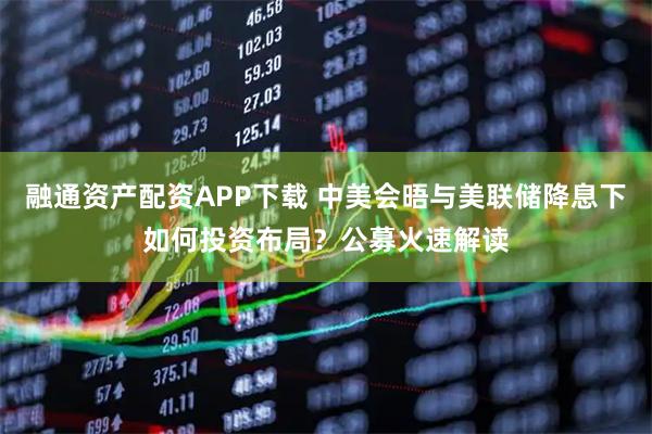 融通资产配资APP下载 中美会晤与美联储降息下如何投资布局？公募火速解读
