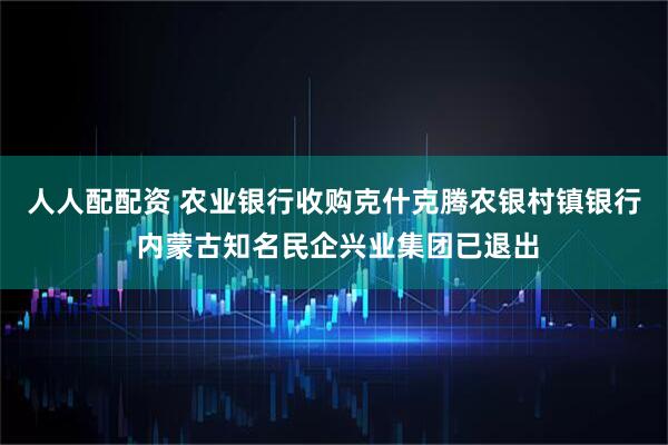 人人配配资 农业银行收购克什克腾农银村镇银行 内蒙古知名民企兴业集团已退出