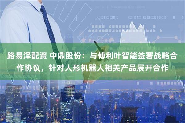 路易泽配资 中鼎股份：与傅利叶智能签署战略合作协议，针对人形机器人相关产品展开合作