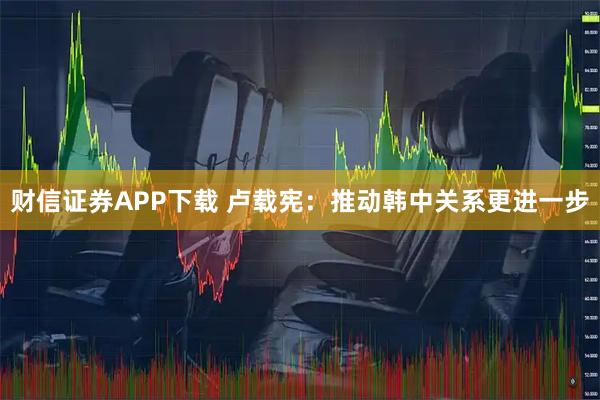 财信证券APP下载 卢载宪：推动韩中关系更进一步