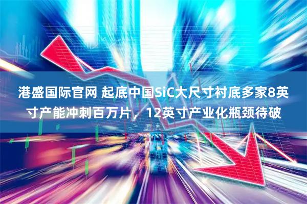 港盛国际官网 起底中国SiC大尺寸衬底多家8英寸产能冲刺百万片，12英寸产业化瓶颈待破