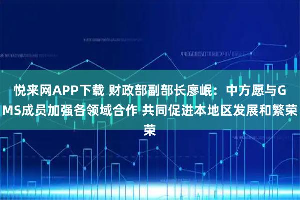 悦来网APP下载 财政部副部长廖岷：中方愿与GMS成员加强各领域合作 共同促进本地区发展和繁荣