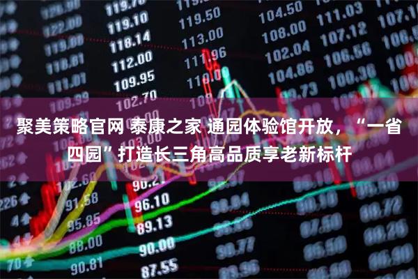 聚美策略官网 泰康之家 通园体验馆开放，“一省四园”打造长三角高品质享老新标杆