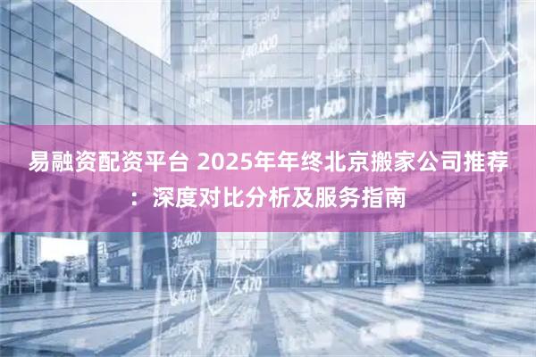 易融资配资平台 2025年年终北京搬家公司推荐：深度对比分析及服务指南