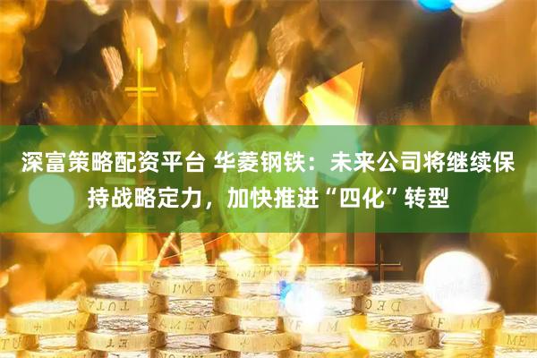 深富策略配资平台 华菱钢铁：未来公司将继续保持战略定力，加快推进“四化”转型