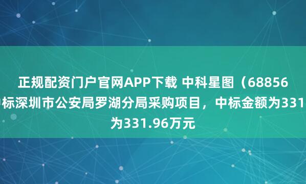 正规配资门户官网APP下载 中科星图（688568）：中标深圳市公安局罗湖分局采购项目，中标金额为331.96万元